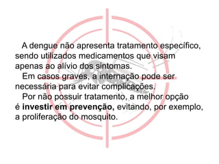 A dengue não apresenta tratamento específico,
sendo utilizados medicamentos que visam
apenas ao alívio dos sintomas.
Em casos graves, a internação pode ser
necessária para evitar complicações.
Por não possuir tratamento, a melhor opção
é investir em prevenção, evitando, por exemplo,
a proliferação do mosquito.
 
