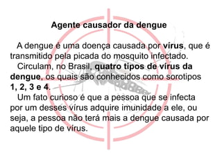 Agente causador da dengue
A dengue é uma doença causada por vírus, que é
transmitido pela picada do mosquito infectado.
Circulam, no Brasil, quatro tipos de vírus da
dengue, os quais são conhecidos como sorotipos
1, 2, 3 e 4.
Um fato curioso é que a pessoa que se infecta
por um desses vírus adquire imunidade a ele, ou
seja, a pessoa não terá mais a dengue causada por
aquele tipo de vírus.
 