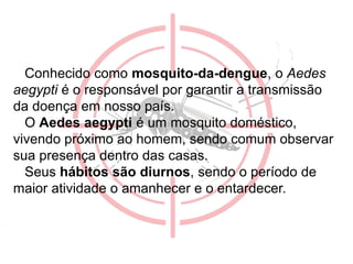 •
Conhecido como mosquito-da-dengue, o Aedes
aegypti é o responsável por garantir a transmissão
da doença em nosso país.
O Aedes aegypti é um mosquito doméstico,
vivendo próximo ao homem, sendo comum observar
sua presença dentro das casas.
Seus hábitos são diurnos, sendo o período de
maior atividade o amanhecer e o entardecer.
 