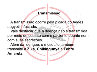 Transmissão
A transmissão ocorre pela picada do Aedes
aegypti infectado.
Vale destacar que a doença não é transmitida
por meio de contato com o paciente doente nem
com suas secreções.
Além da dengue, o mosquito também
transmite a Zika, Chikingunya e Febre
Amarela.
 