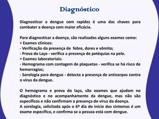 Diagnosticar a dengue com rapidez é uma das chaves para
combater a doença com maior eficácia.
Para diagnosticar a doença, são realizados alguns exames como:
• Exames clínicos:
- Verificação da presença de febre, dores e vômito;
- Prova do Laço - verifica a presença de petéquias na pele.
• Exames laboratoriais:
- Hemograma com contagem de plaquetas - verifica se há risco de
hemorragias;
- Sorologia para dengue - detecta a presença de anticorpos contra
o vírus da dengue.
O hemograma e prova do laço, são exames que ajudam no
diagnóstico e no acompanhamento da dengue, mas não são
específicos e não confirmam a presença do vírus da doença.
A sorologia, solicitada após o 6º dia do início dos sintomas é um
exame específico, e confirma se a pessoa está com dengue.
 