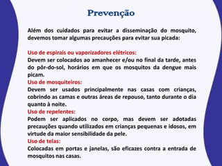 Além dos cuidados para evitar a disseminação do mosquito,
devemos tomar algumas precauções para evitar sua picada:
Uso de espirais ou vaporizadores elétricos:
Devem ser colocados ao amanhecer e/ou no final da tarde, antes
do pôr-do-sol, horários em que os mosquitos da dengue mais
picam.
Uso de mosquiteiros:
Devem ser usados principalmente nas casas com crianças,
cobrindo as camas e outras áreas de repouso, tanto durante o dia
quanto à noite.
Uso de repelentes:
Podem ser aplicados no corpo, mas devem ser adotadas
precauções quando utilizados em crianças pequenas e idosos, em
virtude da maior sensibilidade da pele.
Uso de telas:
Colocadas em portas e janelas, são eficazes contra a entrada de
mosquitos nas casas.
 