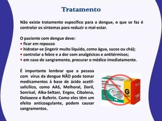 Não existe tratamento específico para a dengue, o que se faz é
controlar os sintomas para reduzir o mal-estar.
O paciente com dengue deve:
• ficar em repouso
• hidratar-se (ingerir muito líquido, como água, sucos ou chá);
• controlar a febre e a dor com analgésicos e antitérmicos;
• em caso de sangramento, procurar o médico imediatamente.
É importante lembrar que a pessoa
com vírus da dengue NÃO pode tomar
medicamentos à base de ácido acetil-
salicílico, como AAS, Melhoral, Doril,
Sonrisal, Alka-Seltzer, Engov, Cibalena,
Doloxene e Buferin. Como eles têm um
efeito anticoagulante, podem causar
sangramentos.
 