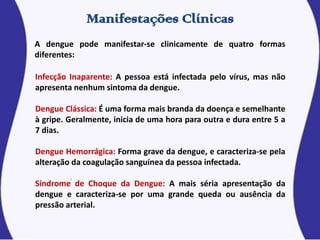 A dengue pode manifestar-se clinicamente de quatro formas
diferentes:
Infecção Inaparente: A pessoa está infectada pelo vírus, mas não
apresenta nenhum sintoma da dengue.
Dengue Clássica: É uma forma mais branda da doença e semelhante
à gripe. Geralmente, inicia de uma hora para outra e dura entre 5 a
7 dias.
Dengue Hemorrágica: Forma grave da dengue, e caracteriza-se pela
alteração da coagulação sanguínea da pessoa infectada.
Síndrome de Choque da Dengue: A mais séria apresentação da
dengue e caracteriza-se por uma grande queda ou ausência da
pressão arterial.
 