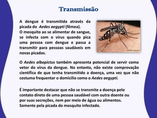 O Aedes albopictus também apresenta potencial de servir como
vetor do vírus da dengue. No entanto, não existe comprovação
científica de que tenha transmitido a doença, uma vez que não
costuma frequentar o domicílio como o Aedes aegypti.
A dengue é transmitida através da
picada do Aedes aegypti (fêmea).
O mosquito ao se alimentar de sangue,
se infecta com o vírus quando pica
uma pessoa com dengue e passa a
transmitir para pessoas saudáveis em
novas picadas.
É importante destacar que não se transmite a doença pelo
contato direto de uma pessoa saudável com outra doente ou
por suas secreções, nem por meio de água ou alimentos.
Somente pela picada do mosquito infectado.
 