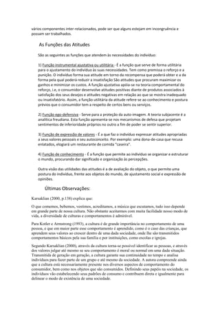 vários componentes inter-relacionados, pode ser que alguns estejam em incongruência e
possam ser trabalhados.

    As Funções das Atitudes
    São as seguintes as funções que atendem às necessidades do indivíduo:

    1) Função instrumental ajustativa ou utilitária - É a função que serve de forma utilitária
    para o ajustamento do indivíduo às suas necessidades. Tem como premissa o reforço e a
    punição. O indivíduo forma sua atitude em torno da recompensa que poderá obter e a da
    forma pela qual poderá reduzir a insatisfação São atitudes que procuram maximizar os
    ganhos e minimizar os custos. A função ajustativa apóia-se na teoria comportamental do
    reforço, i.e, o consumidor desenvolve atitudes positivas diante de produtos associados à
    satisfação dos seus desejos e atitudes negativas em relação ao que se mostra inadequado
    ou insatisfatório. Assim, a função utilitária da atitude refere-se ao conhecimento e postura
    prévios que o consumidor tem a respeito de certos bens ou serviços.

    2) Função ego-defensiva - Serve para a proteção da auto-imagem. A teoria subjacente é a
    analítica freudiana. Esta função apresenta-se nos mecanismos de defesa que projetam
    sentimentos de inferioridade próprios no outro a fim de poder se sentir superior.

    3) Função de expressão de valores - É a que faz o indivíduo expressar atitudes apropriadas
    a seus valores pessoais e seu autoconceito. Por exemplo: uma dona-de-casa que recusa
    enlatados, elogiará um restaurante de comida "caseira".

    4) Função de conhecimento - É a função que permite ao indivíduo se organizar e estruturar
    o mundo, procurando dar significado e organização às percepções.

    Outra visão das utilidades das atitudes é a de avaliação do objeto, o que permite uma
    postura do indivíduo, frente aos objetos do mundo, de ajustamento social e expressão de
    opiniões.

        Últimas Observações:
Karsaklian (2000, p.138) explica que:
O que comemos, bebemos, vestimos, acreditamos, a música que escutamos, tudo isso depende
em grande parte de nossa cultura. Não obstante aceitarmos com muita facilidade nosso modo de
vida, a diversidade de culturas e comportamentos é admirável.
Para Kotler e Armstrong (1993), a cultura é de grande importância no comportamento de uma
pessoa, e que em maior parte esse comportamento é aprendido, como é o caso das crianças, que
aprendem seus valores ao crescer dentro de uma dada sociedade, onde lhe são transmitidos
comportamentos básicos pela sua família e por instituições, como escolas e igrejas.
Segundo Karsaklian (2000), através da cultura torna-se possível identificar as pessoas, e através
dos valores julgar até mesmo se seu comportamento é moral ou normal em uma dada situação.
Transmitida de geração em geração, a cultura garante sua continuidade no tempo e analisa
indivíduos para fazer parte de um grupo e até mesmo da sociedade. A autora compreende ainda
que a cultura está necessariamente presente nos diversos aspectos de comportamento do
consumidor, bem como nos objetos que são consumidos. Definindo seus papéis na sociedade, os
indivíduos vão estabelecendo seus padrões de consumo e contribuem direta e igualmente para
delinear o modo de existência de uma sociedade.
 