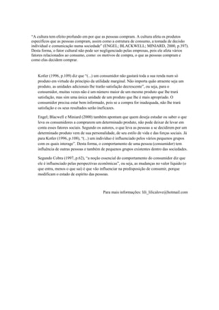 “A cultura tem efeito profundo em por que as pessoas compram. A cultura afeta os produtos
específicos que as pessoas compram, assim como a estrutura de consumo, a tomada de decisão
individual e comunicação numa sociedade” (ENGEL; BLACKWELL; MINIARD, 2000, p.397).
Desta forma, o fator cultural não pode ser negligenciado pelas empresas, pois ele afeta vários
fatores relacionados ao consumo, como: os motivos de compra, o que as pessoas compram e
como elas decidem comprar.


   Kotler (1996, p.109) diz que “(...) um consumidor não gastará toda a sua renda num só
   produto em virtude do princípio da utilidade marginal. Não importa quão atraente seja um
   produto, as unidades adicionais lhe trarão satisfação decrescente”, ou seja, para o
   consumidor, muitas vezes não é um número maior de um mesmo produto que lhe trará
   satisfação, mas sim uma única unidade de um produto que lhe é mais apropriado. O
   consumidor precisa estar bem informado, pois se a compra for inadequada, não lhe trará
   satisfação e os seus resultados serão ineficazes.

   Engel; Blacwell e Miniard (2000) também apontam que quem deseja estudar ou saber o que
   leva os consumidores a comprarem um determinado produto, não pode deixar de levar em
   conta esses fatores sociais. Segundo os autores, o que leva as pessoas a se decidirem por um
   determinado produto vem de sua personalidade, de seu estilo de vida e das forças sociais. Já
   para Kotler (1996, p.108), “(...) um indivíduo é influenciado pelos vários pequenos grupos
   com os quais interage”. Desta forma, o comportamento de uma pessoa (consumidor) tem
   influência de outras pessoas e também de pequenos grupos existentes dentro das sociedades.

   Segundo Cobra (1997, p.62), “a noção essencial do comportamento do consumidor diz que
   ele é influenciado pelas perspectivas econômicas”, ou seja, as mudanças no valor líquido (o
   que entra, menos o que sai) é que vão influenciar na predisposição de consumir, porque
   modificam o estado de espírito das pessoas.



                                           Para mais informações: lili_lilicalove@hotmail.com
 