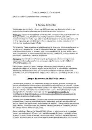 Comportamento do Consumidor
Quais as variáveis que influenciam o consumidor?



                                1- Tomada de Decisões
Sob outra perspectiva, Kotler e Armstrong (1993) destacam que são muitos os fatores que
podem influenciar a tomada de decisão e comportamentos do consumidor:

Motivações: Os consumidores podem ser influenciados por necessidades, que são divididas em
fisiológicas (fome, sede, desconforto) e psicológicas (reconhecimento, auto-estima,
relacionamento), mas muitas vezes estas necessidades não serão fortes suficientemente para
motivar a pessoa a agir num dado momento, ou seja, a pessoa às vezes necessita de um
motivo maior para buscar sua satisfação.

Personalidade: É a personalidade de cada pessoa que vai determinar o seu comportamento no
ato da compra, pois se refere a características psicológicas que conduzem uma resposta
relativamente consistente no ambiente onde a pessoa está inserida. Destaca, ainda, o autor,
que o conhecimento da personalidade pode ser muito útil para analisar o comportamento do
consumidor quanto a uma marca ou um produto.

Percepções: Considerada como “processo pelo qual as pessoas selecionam, organizam e
interpretam informações para formar uma imagem significativa do mundo” (KOTLER E
ARMSTRONG, 1993, p.89)

Desta forma, a pessoa fica pronta para agir, influenciada por sua percepção, que vai
determinar sua decisão de compra. Através dessas influências, os consumidores aprendem e
diferenciam fatores sobre escolhas que vão fazer durante as suas tomadas de decisões,
tornando, assim, seu comportamento um pouco mais previsível a quem deseja estudar os seus
atos.

                   2-Etapas do processo de decisão de compra

De forma geral, quando se fala em processo de aquisição de bens, produtos ou serviços, as
pessoas imediatamente relacionam essa atividade ao ato de comprar ou de consumir, como se
esse fosse o único procedimento realizado com esse fim. No entanto, o processo de decisão de
compra contempla outras etapas que se situam antes e após a efetivação da compra ou da
aquisição de uma mercadoria ou serviço. São elas: avaliação de necessidades (ou
reconhecimento do problema); busca de informação; avaliação de alternativas; decisão de
compra; e comportamento pós-compra.

Segundo Churchill e Peter (2000), o processo pelo qual os consumidores compram produtos e
serviços começa com o reconhecimento de uma necessidade. Esse processo de tomada de
decisão começa com o consumidor reconhecendo um problema a ser resolvido ou necessidade
a ser satisfeita, sendo provocadas por estímulos externos (convite a um casamento, anúncio
em rádio) e internos (fome, cansaço, sede).

Deste modo, Engel, Blackweel e Miniard (2000), definem o reconhecimento de necessidade
como a percepção de uma diferença entre o estado desejado de coisas e a situação real que
seja suficiente para despertar e ativar o processo decisório. Para Engel, Blackweel e Miniard
(2000), o reconhecimento de necessidade depende essencialmente de quanta discrepância há
 