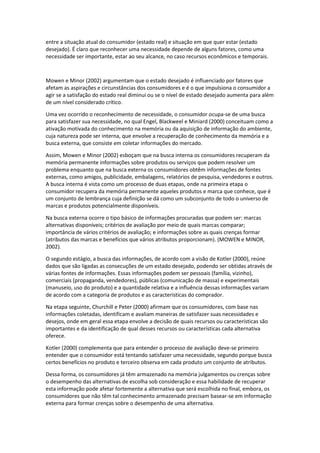entre a situação atual do consumidor (estado real) e situação em que quer estar (estado
desejado). É claro que reconhecer uma necessidade depende de alguns fatores, como uma
necessidade ser importante, estar ao seu alcance, no caso recursos econômicos e temporais.



Mowen e Minor (2002) argumentam que o estado desejado é influenciado por fatores que
afetam as aspirações e circunstâncias dos consumidores e é o que impulsiona o consumidor a
agir se a satisfação do estado real diminui ou se o nível de estado desejado aumenta para além
de um nível considerado crítico.

Uma vez ocorrido o reconhecimento de necessidade, o consumidor ocupa-se de uma busca
para satisfazer sua necessidade, no qual Engel, Blackweel e Miniard (2000) conceituam como a
ativação motivada do conhecimento na memória ou da aquisição de informação do ambiente,
cuja natureza pode ser interna, que envolve a recuperação de conhecimento da memória e a
busca externa, que consiste em coletar informações do mercado.

Assim, Mowen e Minor (2002) esboçam que na busca interna os consumidores recuperam da
memória permanente informações sobre produtos ou serviços que podem resolver um
problema enquanto que na busca externa os consumidores obtêm informações de fontes
externas, como amigos, publicidade, embalagens, relatórios de pesquisa, vendedores e outros.
A busca interna é vista como um processo de duas etapas, onde na primeira etapa o
consumidor recupera da memória permanente aqueles produtos e marca que conhece, que é
um conjunto de lembrança cuja definição se dá como um subconjunto de todo o universo de
marcas e produtos potencialmente disponíveis.

Na busca externa ocorre o tipo básico de informações procuradas que podem ser: marcas
alternativas disponíveis; critérios de avaliação por meio de quais marcas comparar;
importância de vários critérios de avaliação; e informações sobre as quais crenças formar
(atributos das marcas e benefícios que vários atributos proporcionam). (MOWEN e MINOR,
2002).

O segundo estágio, a busca das informações, de acordo com a visão de Kotler (2000), reúne
dados que são ligadas as consecuções de um estado desejado, podendo ser obtidas através de
várias fontes de informações. Essas informações podem ser pessoais (família, vizinho),
comerciais (propaganda, vendedores), públicas (comunicação de massa) e experimentais
(manuseio, uso do produto) e a quantidade relativa e a influência dessas informações variam
de acordo com a categoria de produtos e as características do comprador.

Na etapa seguinte, Churchill e Peter (2000) afirmam que os consumidores, com base nas
informações coletadas, identificam e avaliam maneiras de satisfazer suas necessidades e
desejos, onde em geral essa etapa envolve a decisão de quais recursos ou características são
importantes e da identificação de qual desses recursos ou características cada alternativa
oferece.

Kotler (2000) complementa que para entender o processo de avaliação deve-se primeiro
entender que o consumidor está tentando satisfazer uma necessidade, segundo porque busca
certos benefícios no produto e terceiro observa em cada produto um conjunto de atributos.

Dessa forma, os consumidores já têm armazenado na memória julgamentos ou crenças sobre
o desempenho das alternativas de escolha sob consideração e essa habilidade de recuperar
esta informação pode afetar fortemente a alternativa que será escolhida no final, embora, os
consumidores que não têm tal conhecimento armazenado precisam basear-se em informação
externa para formar crenças sobre o desempenho de uma alternativa.
 