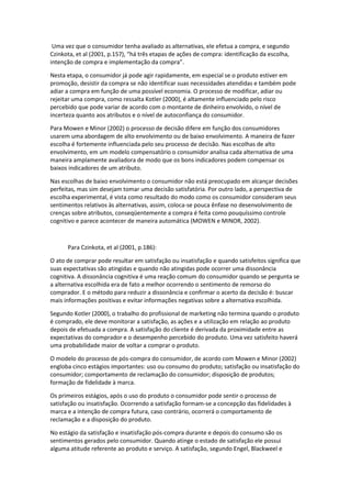 Uma vez que o consumidor tenha avaliado as alternativas, ele efetua a compra, e segundo
Czinkota, et al (2001, p.157), “há três etapas de ações de compra: identificação da escolha,
intenção de compra e implementação da compra”.

Nesta etapa, o consumidor já pode agir rapidamente, em especial se o produto estiver em
promoção, desistir da compra se não identificar suas necessidades atendidas e também pode
adiar a compra em função de uma possível economia. O processo de modificar, adiar ou
rejeitar uma compra, como ressalta Kotler (2000), é altamente influenciado pelo risco
percebido que pode variar de acordo com o montante de dinheiro envolvido, o nível de
incerteza quanto aos atributos e o nível de autoconfiança do consumidor.

Para Mowen e Minor (2002) o processo de decisão difere em função dos consumidores
usarem uma abordagem de alto envolvimento ou de baixo envolvimento. A maneira de fazer
escolha é fortemente influenciada pelo seu processo de decisão. Nas escolhas de alto
envolvimento, em um modelo compensatório o consumidor analisa cada alternativa de uma
maneira amplamente avaliadora de modo que os bons indicadores podem compensar os
baixos indicadores de um atributo.

Nas escolhas de baixo envolvimento o consumidor não está preocupado em alcançar decisões
perfeitas, mas sim desejam tomar uma decisão satisfatória. Por outro lado, a perspectiva de
escolha experimental, é vista como resultado do modo como os consumidor consideram seus
sentimentos relativos às alternativas, assim, coloca-se pouca ênfase no desenvolvimento de
crenças sobre atributos, conseqüentemente a compra é feita como pouquíssimo controle
cognitivo e parece acontecer de maneira automática (MOWEN e MINOR, 2002).



      Para Czinkota, et al (2001, p.186):

O ato de comprar pode resultar em satisfação ou insatisfação e quando satisfeitos significa que
suas expectativas são atingidas e quando não atingidas pode ocorrer uma dissonância
cognitiva. A dissonância cognitiva é uma reação comum do consumidor quando se pergunta se
a alternativa escolhida era de fato a melhor ocorrendo o sentimento de remorso do
comprador. E o método para reduzir a dissonância e confirmar o acerto da decisão é: buscar
mais informações positivas e evitar informações negativas sobre a alternativa escolhida.

Segundo Kotler (2000), o trabalho do profissional de marketing não termina quando o produto
é comprado, ele deve monitorar a satisfação, as ações e a utilização em relação ao produto
depois de efetuada a compra. A satisfação do cliente é derivada da proximidade entre as
expectativas do comprador e o desempenho percebido do produto. Uma vez satisfeito haverá
uma probabilidade maior de voltar a comprar o produto.

O modelo do processo de pós-compra do consumidor, de acordo com Mowen e Minor (2002)
engloba cinco estágios importantes: uso ou consumo do produto; satisfação ou insatisfação do
consumidor; comportamento de reclamação do consumidor; disposição de produtos;
formação de fidelidade à marca.

Os primeiros estágios, após o uso do produto o consumidor pode sentir o processo de
satisfação ou insatisfação. Ocorrendo a satisfação formam-se a concepção das fidelidades à
marca e a intenção de compra futura, caso contrário, ocorrerá o comportamento de
reclamação e a disposição do produto.

No estágio da satisfação e insatisfação pós-compra durante e depois do consumo são os
sentimentos gerados pelo consumidor. Quando atinge o estado de satisfação ele possui
alguma atitude referente ao produto e serviço. A satisfação, segundo Engel, Blackweel e
 