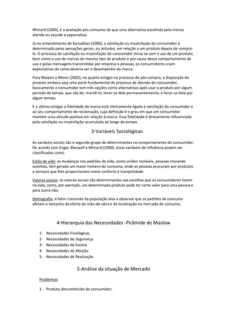 Miniard (2000), é a avaliação pós-consumo de que uma alternativa escolhida pelo menos
atende ou excede a expectativa.

Já no entendimento de Karsaklian (2000), a satisfação ou insatisfação do consumidor é
determinada pelas sensações gerais, ou atitudes, em relação a um produto depois de comprá-
lo. O processo de satisfação ou insatisfação do consumidor inicia-se com o uso de um produto,
bem como o uso de marcas do mesmo tipo de produto e por causa desse comportamento de
uso e pelas mensagens transmitidas por empresa e pessoas, os consumidores criam
expectativas de como deveria ser o desempenho da marca.

Para Mowen e Minor (2002), no quarto estágio no processo de pós-compra, a disposição do
produto embora seja uma parte fundamental do processo de decisão do consumidor,
basicamente o consumidor tem três opções como alternativas após usar o produto por algum
período de tempo, que são de: mantê-lo; livrar-se dele permanentemente; e livrar-se dele por
algum tempo.

E o último estágio a fidelidade da marca está intimamente ligada à satisfação do consumidor e
ao seu comportamento de reclamação, cuja definição é o grau em que um consumidor
mantém uma atitude positiva em relação à marca. Essa fidelidade é diretamente influenciada
pela satisfação ou insatisfação acumulada ao longo do tempo.

                                  3-Variáveis Sociológicas

As variáveis sociais são o segundo grupo de determinantes no comportamento do consumidor.
De acordo com Engel; Blacwell e Miniard (2000), estas variáveis de influência podem ser
classificadas como:

Estilo de vida: as mudanças nos padrões de vida, como uniões instáveis, pessoas morando
sozinhas, têm gerado um maior número do consumo, onde as pessoas procuram por produtos
e serviços que lhes proporcionem maior conforto e tranqüilidade.

Valores sociais: os valores sociais são determinantes nas escolhas que os consumidores fazem
na vida, como, por exemplo, um determinado produto pode ter certo valor para uma pessoa e
para outra não.

Demografia: o fator crescente da população leva a observar que os padrões de consumo
afetam o tamanho da oferta de mão-de-obra e da localização no mercado de consumo.



              4-Hierarquia das Necessidades -Pirâmide de Maslow
   1-   Necessidades Fisiológicas
   2-   Necessidades de Segurança
   3-   Necessidades de Estima
   4-   Necessidades de Afeição
   5-   Necessidades de Realização

                         5-Análise da situação de Mercado
   Problemas:

   1- Produto desconhecido do consumidor;
 