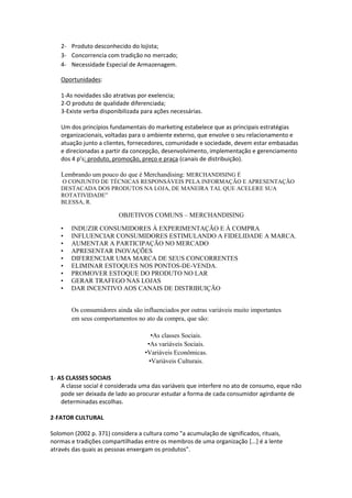 2- Produto desconhecido do lojista;
   3- Concorrencia com tradição no mercado;
   4- Necessidade Especial de Armazenagem.

   Oportunidades:

   1-As novidades são atrativas por exelencia;
   2-O produto de qualidade diferenciada;
   3-Existe verba disponibilizada para ações necessárias.

   Um dos princípios fundamentais do marketing estabelece que as principais estratégias
   organizacionais, voltadas para o ambiente externo, que envolve o seu relacionamento e
   atuação junto a clientes, fornecedores, comunidade e sociedade, devem estar embasadas
   e direcionadas a partir da concepção, desenvolvimento, implementação e gerenciamento
   dos 4 p’s: produto, promoção, preço e praça (canais de distribuição).

   Lembrando um pouco do que é Merchandising: MERCHANDISING É
   O CONJUNTO DE TÉCNICAS RESPONSÁVEIS PELA INFORMAÇÃO E APRESENTAÇÃO
   DESTACADA DOS PRODUTOS NA LOJA, DE MANEIRA TAL QUE ACELERE SUA
   ROTATIVIDADE”
   BLESSA, R.

                         OBJETIVOS COMUNS – MERCHANDISING

   •   INDUZIR CONSUMIDORES À EXPERIMENTAÇÃO E À COMPRA
   •   INFLUENCIAR CONSUMIDORES ESTIMULANDO A FIDELIDADE A MARCA.
   •   AUMENTAR A PARTICIPAÇÃO NO MERCADO
   •   APRESENTAR INOVAÇÕES
   •   DIFERENCIAR UMA MARCA DE SEUS CONCORRENTES
   •   ELIMINAR ESTOQUES NOS PONTOS-DE-VENDA.
   •   PROMOVER ESTOQUE DO PRODUTO NO LAR
   •   GERAR TRAFEGO NAS LOJAS
   •   DAR INCENTIVO AOS CANAIS DE DISTRIBUIÇÃO


       Os consumidores ainda são influenciados por outras variáveis muito importantes
       em seus comportamentos no ato da compra, que são:

                                      •As classes Sociais.
                                    •As variáveis Sociais.
                                   •Variáveis Econômicas.
                                     •Variáveis Culturais.

1- AS CLASSES SOCIAIS
    A classe social é considerada uma das variáveis que interfere no ato de consumo, eque não
    pode ser deixada de lado ao procurar estudar a forma de cada consumidor agirdiante de
    determinadas escolhas.

2-FATOR CULTURAL

Solomon (2002 p. 371) considera a cultura como "a acumulação de significados, rituais,
normas e tradições compartilhadas entre os membros de uma organização [...] é a lente
através das quais as pessoas enxergam os produtos".
 