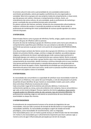 O convívio cultural é visto como a personalidade de uma sociedade evidenciando e
assimilando aprendizados, valores percepções e preferências de uma organização ou
sociedade. Nela inclui-se grupos com seus próprios modos de comportamento, e classe social,
que são pessoas com valores, interesses e comportamentos similares. Assim, um
entendimento das várias culturas, de uma sociedade, ajuda os profissionais de marketing a
prever a aceitação dos seus produtos/serviços pelo consumidor.
Os valores culturais são intensos, portanto, através de uma compreensão cultural podemos
melhorar a eficácia das vendas e a ascensão de produtos ao mercado. Assim sendo, os
profissionais de marketing têm maior probabilidade de sucesso quando agradam aos valores
culturais de grupos.

3 FATOR SOCIAL

Determinados fatores como os grupos de referência, família, amigos, papéis sociais e status
exercem alto grau de influência sobre as pessoas.
Do ponto de vista de marketing os grupos de referência servem como marco para atitudes ou
comportamentos específicos para indivíduos nas suas compras ou decisões de compra,
permitindo que pessoas ou grupos sirvam como ponto de comparação (SHIFFMAN & KANUK,
2000).
Uma das principais variáveis dos fatores sociais são os grupos de referência e os mesmos se
dividem em primários (família, amigos, vizinhos e colegas de trabalho), secundários (grupos
religiosos e profissionais de classe), aspiração (grupos onde a pessoa espera pertencer) e
dissociação (grupos com valores ou comportamentos que a pessoa rejeita). Dentre os grupos
de referência, salienta-se que talvez o grupo familiar seja o mais importante determinante de
comportamento do consumidor, devido à estreita e contínua interação entre os seus membros.
Uma pessoa participa de muitos grupos e a posição dessa pessoa em cada grupo pode ser
definida em termos de papéis e status. Dependendo da atividade que uma pessoa possui ou
desenvolva ela possui mais status que outras, sendo assim as pessoas escolhem produtos que
comunicam seus papéis e status na sociedade.

4 FATOR PESSOAL

As necessidades dos consumidores e a capacidade de satisfazer essas necessidades mudam de
acordo com as influências, mas a pesar de suas limitações, o ciclo de vida pessoal é um ponto
de partida útil para identificar de que maneira as necessidades mudam, para assim, utilizar
disso como boas influências no processo de compra.
Cada consumidor reage de forma distinta sob estímulos idênticos. A estrutura do
conhecimento opinião ou crença, acerca do ambiente e de si próprios, leva os consumidores a
agir cada um de maneira desigual. Pessoas originárias da mesma subcultura, classe social e
ocupação podem ter diferentes estilos de vida, portanto, tipos de consumos diferentes. Ao
profissional de marketing, exige-se, está atento as características de seus clientes para
assertividade no ataque dos mesmos.

5 FATOR PSICOLÓGICO

O entendimento do comportamento humano se faz através do diagnóstico de suas
necessidades, visto que todo o processo de tomada de decisão baseia-se na percepção das
necessidades satisfeitas. As necessidades psicológicas surgem de estados de tensão
psicológicos, como necessidades de reconhecimento, valor ou integração.
Uma necessidade passa a ser um motivo quando alcança um determinado nível de intensidade.
Um motivo é uma necessidade que é suficientemente importante para levar a pessoa a agir, a
maneira como ela age é influenciada pela percepção que ela tem da situação.
 