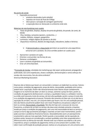 No ponto-de-venda
   • Exposição promocional
          •    produtos destacados (auto-seleção)
          •    expostos em locais de fluxo de tráfego
          •    deve passar a sensação de vantagem (pechincha)
          •    a exposição deve ser destacada no ambiente onde está.

Materiais de merchandising mais usados
   •    faixas de gôndola, displays, displays de ponta de gôndola, de parede, de canto, de
       balcão
   •    ilhas, bandeja, cartazetes (posters, sanduíches...)
   •    móbiles, folhetos, stoppers, gargantilha
   • Luminosos, relógios digitais de parede ou de teto
   •    dispositivos mecânicos, Balcões de degustação, indicadores, balões e letreiros


             A demonstração e a degustação permitem ao usuário ter uma experiência
              sensorial com o produto. Os cinco sentidos podem ser usados para:

    •   Apresentar o produto em ação;
    •   Orientar o consumidor nas formas de uso;
    •   Destacar a embalagem;
    •   Levar o produto da gôndola ao consumidor;
    •   Criar um clima favorável.


“Promoção de Vendas: atividades de marketing que não sejam venda pessoal, propaganda e
publicidade, tais como espetáculos, shows e exibições, demonstrações e vários esforços de
vendas não-recorrentes, fora da rotina ordinária”
American Marketing Assiciation



Diversos são os fatores que levam um consumidor a comprar um dado bem ou serviço. Fatores
como preço, condições de pagamento, praça de oferta, necessidade, qualidade entre outros,
podem levar a aquisição. Porém não necessariamente estes fatores atuam isoladamente.
Imagine se no momento de obter um bem ou serviço, somente o preço for bom, porém as
condições de pagamento desfavorecem a compra, a qualidade é baixa e a utilidade é restrita,
ou então você necessita muito do serviço, ele tem alta qualidade, porém o preço é muito alto
e as condições de pagamento só poucas. Portanto não somente um fator por sis só não leva a
aquisição de um bem, mas sim, um conjunto deles que levam a tal. Em uma avaliação pessoal,
dois dos fatores atualmente podem levar com maior freqüência uma pessoa a adquirir um
bem ou serviço: Necessidade e Qualidade. Nos dias de hoje com a escassez de recursos
financeiros, a compra de um bem ou serviço não deve estar atrelada somente a impulsos
levado por preço e condições de pagamento, sem uma real necessidade do bem ou serviço a
compra se torna algo puramente psicológico, trazendo um bem estar momentâneo, porém
pode acarretar e problemas financeiros futuros. Desestabilizando assim um planejamento
orçamentário cada vez mais apertado. Porém quando a necessidade real de aquisição do
produto existe, levasse em consideração a variável qualidade como fator preponderante e
diferencial entre as ofertas do mercado. Aliando tudo isso a fatores secundários e de suma
importância: preço e condições de pagamento; temos ai uma compra bem sucedida. Para
obter maior confirmação da avaliação pessoal, realizou-se uma pesquisa em uma amostra com
 