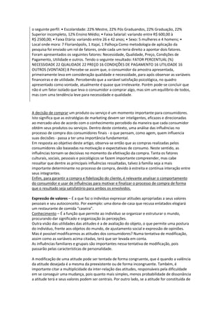 o seguinte perfil: • Escolaridade: 22% Mestre, 22% Pós Graduandos, 22% Graduação, 22%
Superior incompleto, 12% Ensino Médio; • Faixa Salarial: variando entre R$ 600,00 à
R$ 2500,00; • Faixa Etária: variando entre 26 e 42 anos; • Sexo: 5 mulheres e 4 homens; •
Local onde mora: 7 Florianópolis, 1 Itajaí, 1 Palhoça Como metodologia de aplicação da
pesquisa foi enviado um rol de fatores, onde cada um teria direito a apontar dois fatores.
Foram apresentados os seguintes fatores: Necessidade, Qualidade, Preço, Condições de
Pagamento, Utilidade e outros. Tendo o seguinte resultado: FATOR PERCENTUAL (%)
NECESSIDADE 22 QUALIDADE 22 PREÇO 16 CONDIÇÕES DE PAGAMENTO 16 UTILIDADE 16
OUTROS (VONTADE) 8 Percebe-se assim que, o consumidor da amostra apresentada,
primeiramente leva em consideração qualidade e necessidade, para após observar as variáveis
financeiras e de utilidade. Percebendo que a variável satisfação psicológica, no quadro
apresentado como vontade, atualmente é quase que irrelevante. Porém pode-se concluir que
não é um fator isolado que leva o consumidor a comprar algo, mas sim um equilíbrio de todos,
mas com uma tendência leve para necessidade e qualidade.



A decisão de comprar um produto ou serviço é um momento importante para consumidores.
Isto significa que as estratégias de marketing devem ser inteligentes, eficazes e direcionadas
ao mercado-alvo de acordo com o conhecimento percebido da maneira que cada consumidor
obtém seus produtos ou serviços. Dentro deste contexto, uma análise das influências no
processo de compra dos consumidores finais - o que pensam, como agem, quem influencia
suas decisões - passa a ter uma importância fundamental.
Em resposta ao objetivo deste artigo, observa-se então que as compras realizadas pelos
consumidores são baseadas na motivação e expectativas de consumo. Neste sentido, as
influências tornam-se decisivas no momento da efetivação da compra. Tanta os fatores
culturais, sociais, pessoais e psicológicos se fazem importante compreender, mas cabe
ressaltar que dentre as principais influências ressaltadas, talvez à família seja a mais
importante determinante no processo de compra, devido à estreita e contínua interação entre
seus integrantes.
Enfim, para garantir a compra e fidelização do cliente, é relevante analisar o comportamento
do consumidor e usar de influências para motivar e finalizar o processo de compra de forma
que o resultado seja satisfatório para ambos os envolvidos.

Expressão de valores – É a que faz o indivíduo expressar atitudes apropriadas a seus valores
pessoais e seu autoconceito. Por exemplo: uma dona-de-casa que recusa enlatados elogiará
um restaurante de comida “caseira”.
Conhecimento – É a função que permite ao indivíduo se organizar e estruturar o mundo,
procurando dar significado e organização às percepções.
Outra visão das utilidades das atitudes é a de avaliação do objeto, o que permite uma postura
do indivíduo, frente aos objetos do mundo, de ajustamento social e expressão de opiniões.
Mas é possível modificarmos as atitudes dos consumidores? Numa tentativa de modificação,
assim como as variáveis acima citadas, terá que ser levada em conta.
As influências familiares e grupais são importantes nessa tentativa de modificação, pois
passarão pelas características de personalidade.

A modificação de uma atitude pode ser tentada de forma congruente, que é quando a valência
da atitude desejada é a mesma da preexistente ou de forma incongruente. Também, é
importante citar a multiplicidade da inter-relação das atitudes, responsáveis pela dificuldade
em se conseguir uma mudança, pois quanto mais simples, menos probabilidade de dissonância
a atitude terá e seus valores podem ser centrais. Por outro lado, se a atitude for constituída de
 