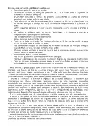 Orientações para uma abordagem nutricional:
 Respeitar a variação normal do apetite;
 Estabelecer horários de refeições (intervalo de 2 a 3 horas entre a ingestão de
alimentos e a refeição principal);
 Diversificar alimentos e formas de preparo, apresentando os pratos de maneira
agradável com textura própria para idade;
 Evitar alimentos de alta densidade energética (excesso de frituras, gorduras) para que
na próxima refeição a criança não fique tão seletiva comprometendo a qualidade da
dieta;
 Servir pequenas porções e repetir quando necessário, assim encoraja a criança a
comer;
 Não utilizar subterfúgios como o famoso “aviãozinho”, pois desviam a atenção e
comprometem a percepção dos alimentos;
 Não oferecer sobremesa como recompensa;
 Deixar a criança autoalimentar-se;
 Fracionar a dieta em 6 refeições diárias (café da manhã, lanche da manhã, almoço,
lanche da tarde, jantar e lanche da noite);
 Não demonstrar irritação ou ansiedade no momento da recusa da refeição principal,
não substituir por leite. Ofereça a mesma mais tarde;
 Oferecer sempre verduras e legumes mesmo que a criança não aceite, não comentar
caso os mesmos sobrem no prato;
 Não oferecer líquido com as refeições;
 Não utilizar guloseimas como recompensas ou castigos;
 Incentivar a participação da criança na montagem do prato ou no preparo de alimentos;
 Fazer as compras deixando a criança ajudar a escolher as frutas, verduras e legumes,
estimulando o conhecimento das variedades de alimentos.
Hoje em dia, a preocupação com a qualidade e quantidade da alimentação oferecida às
crianças, está ligado ao fato de escolhas erradas, por serem mais “práticas”, como por
exemplo, fast foods, pizzas, salgadinhos e etc. A vida sedentária das crianças (televisão,
computador) associada ao aumento da ingestão calórica, refletirá diretamente no crescimento
e desenvolvimento adequado, além de um ganho excessivo de peso.
Portanto a orientação é diminuir a ingestão de gorduras saturadas e colesterol que
encontramos nas frituras, milanesas, maionese, creme de leite, manteiga, chocolates,
substituindo por gorduras mais saudáveis (poliinsaturados) dando preferência às carnes
magras; remover gorduras de carnes gordurosas antes de prepará-las; usar óleos vegetais no
preparo das refeições e azeite para temperos e saladas; dar preferência às frutas como
sobremesa; evitar refrigerantes, bolachas e biscoitos principalmente os recheados; evitar
petiscos antes das refeições; dar preferência a alimentos integrais e/ou rico em fibras.
É importante salientar que não existe alimento proibido, o que se tem, são apenas limites.
A escola é uma janela de oportunidades onde tudo que a criança vê vai aprender, com isso
orientamos a constituição do lanche da seguinte forma: 01 bebida, 01 lanche salgado uma
fruta ou doce. Estes itens devem variar, na medida do possível, para que a criança tenha
vontade de comê-lo.
Ao montar o lanche em casa devemos tomar alguns cuidados com os alimentos que
necessitam de controle de temperatura, como iogurtes, leites fermentados, etc. Portanto deve-
se preparar o lanche bem próximo do horário da saída para escola e colocar em lancheiras
térmicas com o intuito de manter razoavelmente a temperatura.
A participação da mãe ou de pessoas diretamente ligadas ao processo de alimentação da
criança, é de fundamental importância.
Exemplos de lanches saudáveis para uma semana:
 
