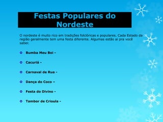 Festas Populares do
Nordeste
O nordeste é muito rico em tradições folclóricas e populares. Cada Estado da
região geralmente tem uma festa diferente. Algumas estão ai pra você
saber.
 Bumba Meu Boi -
 Cacuriá -
 Carnaval de Rua -
 Dança do Coco –
 Festa do Divino -
 Tambor de Crioula -
 