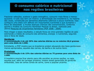 O consumo calórico e nutricional
nas regiões brasileiras
Fracionar refeições, acelerar o gasto energético, consumir mais fibras e menos
açúcares. E tudo isso tem um motivo: a alimentação dos brasileiros é, na maioria
das vezes, constituída por alimentos altamente calóricos e pouco nutritivos. Isso
configura uma dieta com déficits em importantes nutrientes e que aumenta o
Risco de obesidade e muitas doenças crônicas não transmissíveis, conforme
aponta a Análise do Consumo Alimentar Pessoal no Brasil, realizada pela
última Pesquisa de Orçamentos Familiares (POF 2008 - 2009).
Para chegar a esses resultados, o estudo focou as cinco grandes regiões do país
estimando a média de consumo dos alimentos, energia e nutrientes, segundo
sexo e faixa de idade.
Gorduras
A recomendação é de até 30% das calorias diárias ou no máximo 66,6 gramas
para uma dieta de 2.000.
Entretanto, a POF mostra que os brasileiros andam abusando dos tipos gordurosos
menos apropriados, aqueles das carnes, da banha e de outros itens.
Proteínas
A recomendação é de 15% das calorias diárias ou 75 gramas para uma dieta de
2.000.
O brasileiro precisa ficar atento para não escolher as piores opções, ou seja,
aquelas que, além de carregar proteína, trazem doses generosas de gorduras
embutidas, caso de certos cortes de carne, como a popular picanha.
 