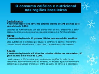 O consumo calórico e nutricional
nas regiões brasileiras
Carboidratos
A recomendação é de 55% das calorias diárias ou 275 gramas para
uma dieta de 2.000.
Segundo os nutricionistas, um dos piores erros de nós, brasileiros, é abrir
espaço no menu somente para as opções feitas com a farinha refinada.
Fibras
A recomendação é de 25 gramas diárias para um adulto saudável.
Essa substância é festejada por ajudar a controlar o apetite, melhorar o
trânsito intestinal e diminuir o risco para o aparecimento de tumores.
Açúcar
A recomendação é de até 10% das calorias diárias ou, no máximo, 50
gramas para uma dieta de 2.000.
Infelizmente, a POF mostra que, em todas as regiões do país, há um
verdadeiro abuso no consumo do alimento. O excesso açucarado serve de
estopim para diversas encrencas, entre as quais, as cáries e a obesidade.
 