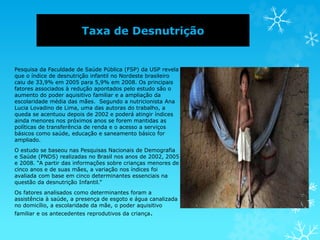 Taxa de Desnutrição
Pesquisa da Faculdade de Saúde Pública (FSP) da USP revela
que o índice de desnutrição infantil no Nordeste brasileiro
caiu de 33,9% em 2005 para 5,9% em 2008. Os principais
fatores associados à redução apontados pelo estudo são o
aumento do poder aquisitivo familiar e a ampliação da
escolaridade média das mães. Segundo a nutricionista Ana
Lucia Lovadino de Lima, uma das autoras do trabalho, a
queda se acentuou depois de 2002 e poderá atingir índices
ainda menores nos próximos anos se forem mantidas as
políticas de transferência de renda e o acesso a serviços
básicos como saúde, educação e saneamento básico for
ampliado.
O estudo se baseou nas Pesquisas Nacionais de Demografia
e Saúde (PNDS) realizadas no Brasil nos anos de 2002, 2005
e 2008. “A partir das informações sobre crianças menores de
cinco anos e de suas mães, a variação nos índices foi
avaliada com base em cinco determinantes essenciais na
questão da desnutrição Infantil.”
Os fatores analisados como determinantes foram a
assistência à saúde, a presença de esgoto e água canalizada
no domicílio, a escolaridade da mãe, o poder aquisitivo
familiar e os antecedentes reprodutivos da criança.
 