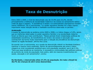 Taxa de Desnutrição
Entre 2002 e 2005, o nível de desnutrição caiu de 33,9% para 22,2%, devido
principalmente a melhoria da escolaridade materna e do acesso ao saneamento básico
(rede de água e esgoto). “A assistência à saúde e os antecedentes reprodutivos tiveram
menor influência”, diz a nutricionista, “e o poder aquisitivo familiar foi o fator menos
importante nessa redução devido a realidade econômica observada no período.”
Aceleração
A queda da desnutrição se acelerou entre 2005 e 2008, e o índice chegou a 5,9%, sendo
que as melhorias observadas no poder aquisitivo familiar e na escolaridade materna
foram os fatores que mais contribuíram. “Nesse período foram implantadas políticas de
estabilidade econômica, de transferência de renda e de acesso à educação que
contribuíram de forma muito importante para a redução da prevalência da desnutrição
infantil na região Nordeste”, afirma Ana Lúcia.
De acordo com a nutricionista, se a queda da desnutrição infantil no Nordeste brasileiro
mantiver o mesmo ritmo acelerado, dentro de aproximadamente dez anos o índice
chegará ao nível considerado aceitável para uma população saudável, que é de 2,3%.
“Para que essa tendência se mantenha, é necessária a continuidade das políticas públicas
de aumento da renda da população mais pobre, além de maiores investimentos em
saúde, educação e em saneamento”, conclui.
No Nordeste, a desnutrição afeta 27,3% da população. Em todo o Brasil há
30,7% de crianças de até 5 anos desnutridas.
 
