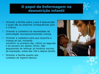 O papel da Enfermagem na
desnutrição infantil
 Orientar a família sobre o que é desnutrição
e quais são as possíveis consequências para
a criança.
 Orientar a cuidadora da necessidade da
estimulação neuropsicomotorada criança.
 Orientar a cuidadora para que exponha a
criança ao sol, iniciando
com5min no primeiro dia, 10min no segundo
e do terceiro em diante 15min. Não
esquecendo de reforçar os horários nocivos
de exposição, antes das 10h e depois da16h.
 Orientar a família quanto aos
cuidados de higiene básicos.
 
