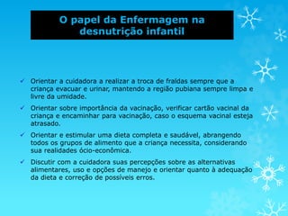 O papel da Enfermagem na
desnutrição infantil
 Orientar a cuidadora a realizar a troca de fraldas sempre que a
criança evacuar e urinar, mantendo a região pubiana sempre limpa e
livre da umidade.
 Orientar sobre importância da vacinação, verificar cartão vacinal da
criança e encaminhar para vacinação, caso o esquema vacinal esteja
atrasado.
 Orientar e estimular uma dieta completa e saudável, abrangendo
todos os grupos de alimento que a criança necessita, considerando
sua realidades ócio-econômica.
 Discutir com a cuidadora suas percepções sobre as alternativas
alimentares, uso e opções de manejo e orientar quanto à adequação
da dieta e correção de possíveis erros.
 