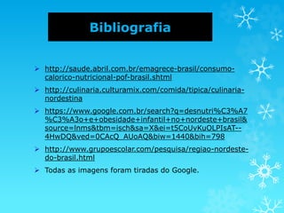 Bibliografia
 http://saude.abril.com.br/emagrece-brasil/consumo-
calorico-nutricional-pof-brasil.shtml
 http://culinaria.culturamix.com/comida/tipica/culinaria-
nordestina
 https://www.google.com.br/search?q=desnutri%C3%A7
%C3%A3o+e+obesidade+infantil+no+nordeste+brasil&
source=lnms&tbm=isch&sa=X&ei=t5CoUvKuOLPIsAT--
4HwDQ&ved=0CAcQ_AUoAQ&biw=1440&bih=798
 http://www.grupoescolar.com/pesquisa/regiao-nordeste-
do-brasil.html
 Todas as imagens foram tiradas do Google.
 