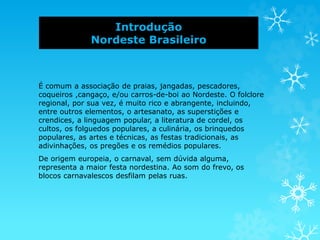 Introdução
Nordeste Brasileiro
É comum a associação de praias, jangadas, pescadores,
coqueiros ,cangaço, e/ou carros-de-boi ao Nordeste. O folclore
regional, por sua vez, é muito rico e abrangente, incluindo,
entre outros elementos, o artesanato, as superstições e
crendices, a linguagem popular, a literatura de cordel, os
cultos, os folguedos populares, a culinária, os brinquedos
populares, as artes e técnicas, as festas tradicionais, as
adivinhações, os pregões e os remédios populares.
De origem europeia, o carnaval, sem dúvida alguma,
representa a maior festa nordestina. Ao som do frevo, os
blocos carnavalescos desfilam pelas ruas.
 