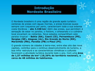 Introdução
Nordeste Brasileiro
O Nordeste brasileiro é uma região de grande apelo turístico:
centenas de praias com águas mornas, e areias brancas quase
sempre com coqueiros por perto, caracterizam toda a sua extensa
costa litorânea – são 3.338 km! Além das praias, que permitem á
sensação de estar no paraíso, o folclore, o artesanato e a culinária
local encantam os visitantes. Nove estados compartilham este
paraíso tropical – Bahia (BA), Ceará (CE), Pernambuco (PE),
Sergipe (SE), Alagoas (AL), Rio Grande do Norte (RN),
Maranhão (MA), Paraíba (PB) e Piauí (PI).
O grande número de cidades à beira-mar, entre elas oito das nove
capitais, contribui para o contínuo desenvolvimento do turismo, a
boa infra -estrutura e as características climáticas e culturais
favorecem a atividade turística durante todo o ano. Com uma área
de 1,57 milhões de km² (18,26% do território nacional), e
cerca de 48 milhões de habitantes.
 