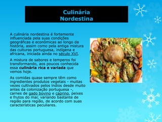 Culinária
Nordestina
A culinária nordestina é fortemente
influenciada pela suas condições
geográficas e econômicas ao longo da
história, assim como pela antiga mistura
das culturas portuguesa, indígena e
africana, iniciada ainda no século XVI.
A mistura de sabores e temperos foi
transformando, aos poucos conhecida
essa culinária rica e variada que
vemos hoje.
As comidas quase sempre têm como
ingredientes produtos vegetais - muitas
vezes cultivados pelos índios desde muito
antes da colonização portuguesa -,
carnes de gado bovino e caprino, peixes
e frutos do mar, variando bastante de
região para região, de acordo com suas
características peculiares.
 