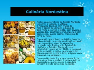 Culinária Nordestina
Pratos característicos da Região Nordeste
incluem: a tapioca, o vatapá,
a moqueca (ambos com frutos do
mar e azeite-de-dendê), o baião de
dois (feito de arroz e feijão, com diversas
variedades, geralmente incluindo também
carne seca, queijo coalho, manteiga da
terra ou nata).
O acarajé (um bolinho de feijões brancos e
cebola fritado no azeite de dendê recheado
com camarões, pimenta vermelha,
tombado pelo Instituto do Patrimônio
Histórico e Artístico Nacional como
patrimônio imaterial em 2004, o mugunzá
(feito de feijão e milho, sendo doce em
algumas áreas e, em outras, salgado, com
linguiça) e o sarapatel.
Como no Nordeste é grande a produção de
cana-de-açúcar, o melado é muito usado na
elaboração de pratos doces. A rapadura
também é muito consumida na região.
 