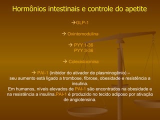 GLP-1     Oxintomodulina      PYY 1-36   PYY 3-36      Colecistocinina      PAI-1   (inibidor do ativador de plasminogênio) – seu aumento está ligado a trombose, fibrose, obesidade e resistência a insulina. Em humanos, níveis elevados de  PAI-1  são encontrados na obesidade e na resistência a insulina. PAI-1  é produzido no tecido adiposo por ativação de angiotensina. Hormônios intestinais e controle do apetite 