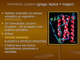 Hormônio Leptina  (grego, leptos = magro) Peptídeo sinalizador do estoque energético do organismo –  ADIPOSTATO . 167 aminoácidos, se torna circulante - 146 aa  ligado a uma proteína carreadora. Síntese:  TECIDO ADIPOSO PLACENTA E EPITÉLIO INTESTINAL  A leptina atua nos centros hipotalâmicos controlando a saciedade. 