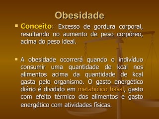 Obesidade Conceito :   Excesso de gordura corporal, resultando no aumento de peso corpóreo, acima do peso ideal.  A obesidade ocorrerá quando o indivíduo consumir uma quantidade de kcal nos alimentos acima da quantidade de kcal gasta pelo organismo. O gasto energético diário é dividido em  metabólico basal , gasto com efeito térmico dos alimentos e gasto energético com atividades físicas.   