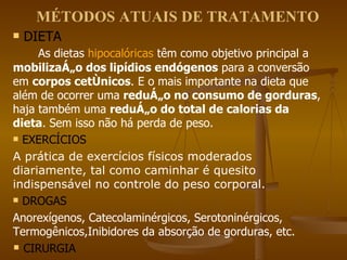MÉTODOS ATUAIS DE TRATAMENTO DIETA  As dietas  hipocalóricas  têm como objetivo principal a  mobilização dos lipídios endógenos  para a conversão em  corpos cetônicos . E o mais importante na dieta que além de ocorrer uma  redução no consumo de gorduras , haja também uma  redução do total de calorias da dieta . Sem isso não há perda de peso.  EXERCÍCIOS A prática de exercícios físicos moderados diariamente, tal como caminhar é quesito indispensável no controle do peso corporal.   DROGAS  Anorexígenos, Catecolaminérgicos, Serotoninérgicos, Termogênicos,Inibidores da absorção de gorduras, etc.  CIRURGIA 