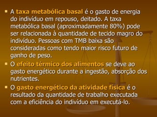A  taxa metabólica basal  é o gasto de energia do indivíduo em repouso, deitado. A taxa metabólica basal (aproximadamente 80%) pode ser relacionada à quantidade de tecido magro do indivíduo. Pessoas com TMB baixa são consideradas como tendo maior risco futuro de ganho de peso.  O  efeito térmico dos alimentos   se deve ao gasto energético durante a ingestão, absorção dos nutrientes. O  gasto energético da atividade física  é o resultado da quantidade de trabalho executada com a eficiência do indivíduo em executá-lo.  