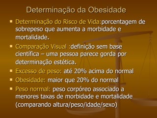 Determinação da Obesidade Determinação do Risco de Vida: porcentagem de sobrepeso que aumenta a morbidade e mortalidade . Comparação Visual : definição sem base científica – uma pessoa parece gorda por determinação estética .  Excesso de peso:  até 20% acima do normal Obesidade:  maior que 20% do normal  Peso normal:  peso corpóreo associado a menores taxas de morbidade e mortalidade (comparando altura/peso/idade/sexo)  