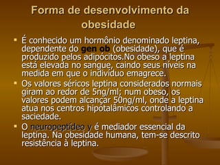 Forma de desenvolvimento da obesidade   É conhecido um hormônio denominado leptina, dependente do  gen ob  (obesidade), que é produzido pelos adipócitos.No obeso a leptina está elevada no sangue, caindo seus níveis na medida em que o indivíduo emagrece.  Os valores séricos leptina considerados normais giram ao redor de 5ng/ml; num obeso, os valores podem alcançar 50ng/ml, onde a leptina atua nos centros hipotalâmicos controlando a saciedade.  O  neuropeptídeo y  é mediador essencial da leptina. Na obesidade humana, tem-se descrito resistência à leptina. 