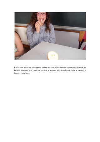 Pão - tem miolo de cor creme, côdea dura de cor castanha e manchas brancas de
farinha. O miolo está cheio de buracos e a côdea não é uniforme. Sabe a farinha, é
bom e cheira bem.
 