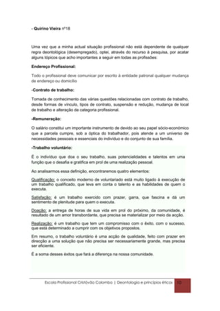 - Quirino Vieira nº18



Uma vez que a minha actual situação profissional não está dependente de qualquer
regra deontológica (desempregado), optei, através do recurso à pesquisa, por acatar
alguns tópicos que acho importantes a seguir em todas as profissões:

Endereço Profissional:

Todo o profissional deve comunicar por escrito à entidade patronal qualquer mudança
de endereço ou domicílio

-Contrato de trabalho:

Tomada de conhecimento das várias questões relacionadas com contrato de trabalho,
desde formas de vínculo, tipos de contrato, suspensão e redução, mudança de local
de trabalho e alteração da categoria profissional.

-Remuneração:

O salário constitui um importante instrumento de devido ao seu papel sócio-económico
que a parcela cumpre, sob a óptica do trabalhador, pois atende a um universo de
necessidades pessoais e essenciais do indivíduo e do conjunto de sua família.

-Trabalho voluntário:

É o indivíduo que doa o seu trabalho, suas potencialidades e talentos em uma
função que o desafia e gratifica em prol de uma realização pessoal.

Ao analisarmos essa definição, encontraremos quatro elementos:

Qualificação: o conceito moderno de voluntariado está muito ligado à execução de
um trabalho qualificado, que leva em conta o talento e as habilidades de quem o
executa.

Satisfação: é um trabalho exercido com prazer, garra, que fascina e dá um
sentimento de plenitude para quem o executa.

Doação: a entrega de horas de sua vida em prol do próximo, da comunidade, é
resultado de um amor transbordante, que precisa se materializar por meio da acção.

Realização: é um trabalho que tem um compromisso com o êxito, com o sucesso,
que está determinado a cumprir com os objetivos propostos.

Em resumo, o trabalho voluntário é uma acção de qualidade, feito com prazer em
direcção a uma solução que não precisa ser necessariamente grande, mas precisa
ser eficiente.

É a soma desses éxitos que fará a diferença na nossa comunidade.




       Escola Profissional Cristóvão Colombo | Deontologia e princípios éticos   10
 