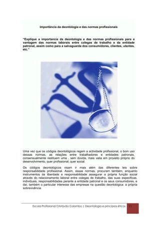 Importância da deontologia e das normas profissionais



“Explique a importancia da deontologia e das normas profissionais para a
vantagem das normas laborais entre colegas de trabalho e da entidade
patronal, assim como para a salvaguarda dos consumidores, clientes, utentes,
etc.”




Uma vez que os códigos deontológicos regem a actividade profissional, o bom uso
dessas normas, as relações entre trabalhadores e entidades patronais,
consensualmente restituem uma , sem dúvida, mais valia em proveito próprio do
desenvolvimento, quer profissional, quer social.

Os códigos deontológicos visam ir mais além das diferentes leis sobre
responsabilidade profissional. Assim, essas normas, procuram também, enquanto
instrumentos da liberdade e responsabilidade assegurar a própria função social
através do relacionamento laboral entre colegas de trabalho, das suas especificas,
individuais, responsabilidades perante a entidade patronal e os seus consumidores, e
daí, também o particular interesse das empresas na questão deontológica: a própria
sobrevivência.




       Escola Profissional Cristóvão Colombo | Deontologia e princípios éticos   11
 