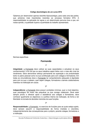 Código deontológico de um curso EFA

Optamos por desenvolver apenas dois/três tópicos/artigos, para cada uma das partes,
que achamos mais importantes inerentes ao processo formativo EFA. A
responsabilidade na aplicação de regras a um determinado percurso leva a que, em
nossa opinião, a qualidade supera a quantidade do trabalho apresentado.




Normas específicas:

                                    Formando
                                          1º

Integridade: o Formando deve cultivar as suas capacidades e actualizar os seus
conhecimentos, a fim de que os seus trabalhos sejam feitos com o mais alto nível de
rendimento. Deve demonstrar esforço permanente de superação e de produtividade
tanto no plano pessoal como na sua contribuição para com colegas e formadores. Em
todas as circunstâncias deve o Formando ter comportamento adequado à dignidade
para com os que o rodeiam, quer sejam colegas, formadores e demais colaboradores
inseridos na instituição em causa.

                                          2º

Independência: o Formando deve possuir condições mínimas, quer a nível objectivo,
quer psicológico de modo não prejudicar os que consigo colaboram. Deve estar
sempre pronto a oferecer apoio e assistência aos colegas e formadores, deve
conhecer igualmente os objectivos e a política interna da instituição, de forma a ter
liberdade na tomada de decisões inerentes às suas funções.

                                          3º

Responsabilidade: o Formando, no exercício de funções para as quais esteja sujeito,
deve sempre assumir a responsabilidade de forma imediata e voluntária,
independentemente das consequências para o próprio, perante colegas, formadores e
a instituição.

       Escola Profissional Cristóvão Colombo | Deontologia e princípios éticos   12
 