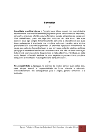 Formador
                                          1º

Integridade e política interna: o Formador deve liderar o grupo com quem trabalha
estando ciente dos diversos/diferentes propósitos que os seus formandos adoptaram,
como alvo, através do referido percurso formativo, ou seja: a imposição de regras sem
obter conhecimento prévio dos objectivos individuais de cada adulto. Nas suas
decisões deve agir sempre democraticamente, com vista a adaptabilidade das suas
teses pedagógicas à envolvente dos princípios individuais traçados pelos adultos
provenientes das suas vidas experientes. Os diferentes objectivos e investimentos na
causa, por parte dos formandos levam a que, por vezes, estando sujeitos a políticas
pedagógicas incoerentes resuma-se à anti-democracia. Nos EFA de dupla certificação
tudo deverá estar dependente dos princípios e metas objectivas, individuais, de cada
adulto. Deverá o Formador leccionar de forma exigente e rigorosa todos os princípios
estipulados e descritos no “Catálogo Nacional de Qualificações”.

                                          2º

Responsabilidade: o Formador, no exercício de funções para as quais esteja apto,
deve sempre assumir a responsabilidade de forma imediata e voluntária,
independentemente das consequências para o próprio, perante formandos e a
instituição.




       Escola Profissional Cristóvão Colombo | Deontologia e princípios éticos   13
 