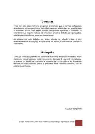 Conclusão
Finda mais esta etapa reflexiva, chegamos à conclusão que as normas profissionais
descritas nos respectivos códigos deontológicos regem e controlam em absoluto toda
a actividade laboral. Sem essas normas devidamente legisladas, o consenso, o
entendimento, o respeito mútuo e até o resultado produtivo de todas as organizações,
estaria àquem daquilo que todos nós desejaríamos.

Ao elaborarmos este trabalho em grupo, através de reflexão mútua e com
acompanhamento tecnológico, enriquecemos os nossos conhecimentos relativos a
esta matéria.




                                   Bibliografia
Todos os conteúdos postados no presente trabalho são da responsabilidade e foram
elaborados na sua totalidade pelos intervenientes do grupo. O recurso à Internet usou-
se apenas no sentido de orientação e aquisição de conhecimentos. As ilustrações
retiradas do vasto universo virtual, e presentes neste raciocínio colectivo, são de
autoria desconhecida.




                                                                  Funchal, 09/12/2009




       Escola Profissional Cristóvão Colombo | Deontologia e princípios éticos   14
 
