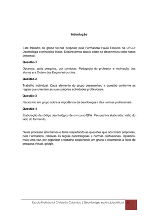 Introdução



Este trabalho de grupo foi-nos proposto pela Formadora Paula Esteves na UFCD:
Deontologia e princípios éticos. Descrevemos abaixo como se desenvolveu este nosso
processo:

Questão-1

Optamos, após pesquisa, por condutas: Pedagogia do professor e motivação dos
alunos e a Ordem dos Engenheiros civis.

Questão-2

Trabalho individual: Cada elemento do grupo desenvolveu a questão conforme as
regras que orientam as suas próprias actividades profissionais.

Questão-3

Raciocínio em grupo sobre a importância da deontologia e das normas profissionais.

Questão-4

Elaboração de código deontológico de um curso EFA. Perspectiva elaborada: visão do
lado do formando.



Neste processo abordamos o tema respeitando as questões que nos foram propostas,
pela Formadora, relativas às regras deontológicas e normas profissionais. Optamos,
mais uma vez, por organizar o trabalho cooperando em grupo e recorrendo à fonte de
pesquisa virtual, google.




       Escola Profissional Cristóvão Colombo | Deontologia e princípios éticos   4
 