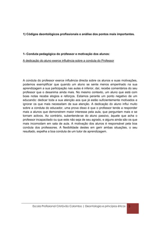 1) Códigos deontológicos profissionais e análise dos pontos mais importantes.




1- Conduta pedagógica do professor e motivação dos alunos:

A dedicação do aluno exerce influência sobre a conduta do Professor




A conduta do professor exerce influência directa sobre os alunos e suas motivações,
podemos exemplificar que quando um aluno se sente menos empenhado na sua
aprendizagem a sua participação nas aulas é inferior, daí, recebe comentários do seu
professor que o desanima ainda mais. No mesmo contexto, um aluno que está com
boas notas recebe elogios e reforços. Estamos perante um ponto negativo de um
educando: dedicar toda a sua atenção aos que já estão suficientemente motivados e
ignorar os que mais necessitam de sua atenção. A dedicação do aluno influi muito
sobre a conduta do educador, uma prova disso é que o professor tende a responder
mais a alunos que demonstrem maior interesse pela aula, que perguntam mais e se
tornam activos. Ao contrário, subentende-se do aluno passivo, àquele que acha o
professor incapacitado ou que este não seja de seu agrado, e alguns ainda são os que
mais incomodam em sala de aula. A motivação dos alunos é responsável pela boa
conduta dos professores. A flexibilidade destes em gerir ambas situações, o seu
resultado, espelha a boa conduta de um tutor de aprendizagem.




       Escola Profissional Cristóvão Colombo | Deontologia e princípios éticos   5
 