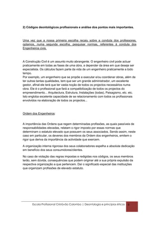 2) Códigos deontológicos profissionais e análise dos pontos mais importantes.



Uma vez que a nossa primeira escolha recaiu sobre a conduta dos professores,
optamos, numa segunda escolha, pesquisar normas, referentes à conduta dos
Engenheiros civis.



A Construção Civil é um assunto muito abrangente. O engenheiro civil pode actuar
praticamente em todas as fases de uma obra, a depender da área em que deseje ser
especialista. Os cálculos fazem parte da vida de um engenheiro praticamente a todo
tempo.
Por exemplo, um engenheiro que se propõe a executar e/ou coordenar obras, além de
ter outras tantas qualidades, tem que ser um grande administrador, um excelente
gestor, afinal ele terá que ter vasta noção de todos os projectos necessários numa
obra. Ele é o profissional que fará a compatibilização de todos os projectos do
empreendimento... Arquitectura, Estrutura, Instalações (todas), Paisagismo, etc. etc.
Isto engloba excelente capacidade de se relacionamento com todos os profissionais
envolvidos na elaboração de todos os projectos...



Ordem dos Engenheiros:


A importância das Ordens que regem determinadas profissões, as quais passíveis de
responsabilidades elevadas, relatam o rigor imposto por essas normas que
determinam o estatuto elevado que possuem os seus associados. Sendo assim, neste
caso em particular, os deveres dos membros da Ordem dos engenheiros, emitem o
rigor que deriva da importância da actividade que exercem.

A organização interna rigorosa dos seus colaboradores espelha a absoluta dedicação
em benefício dos seus consumidores/clientes.

No caso de violação das regras impostas e redigidas nos códigos, os seus membros
terão, sem dúvida, consequências que podem originar até a sua própria expulsão da
respectiva organização a que pertencem. Daí o significado especial das instituições
que organizam profissões de elevado estatuto.




       Escola Profissional Cristóvão Colombo | Deontologia e princípios éticos   6
 