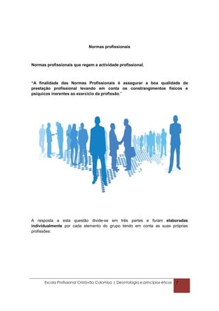 Normas profissionais



Normas profissionais que regem a actividade profissional.



“A finalidade das Normas Profissionais é assegurar a boa qualidade da
prestação profissional levando em conta os constrangimentos físicos e
psíquicos inerentes ao exercício da profissão.”




A resposta a esta questão divide-se em três partes e foram elaboradas
individualmente por cada elemento do grupo tendo em conta as suas próprias
profissões:




      Escola Profissional Cristóvão Colombo | Deontologia e princípios éticos   7
 