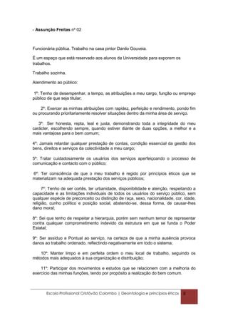 - Assunção Freitas nº 02



Funcionária pública. Trabalho na casa pintor Danilo Gouveia.

É um espaço que está reservado aos alunos da Universidade para exporem os
trabalhos.

Trabalho sozinha.

Atendimento ao público:

 1º: Tenho de desempenhar, a tempo, as atribuições a meu cargo, função ou emprego
público de que seja titular;

    2º: Exercer as minhas atribuições com rapidez, perfeição e rendimento, pondo fim
ou procurando prioritariamente resolver situações dentro da minha área de serviço.

   3º: Ser honesta, repta, leal e justa, demonstrando toda a integridade do meu
carácter, escolhendo sempre, quando estiver diante de duas opções, a melhor e a
mais vantajosa para o bem comum;

4º: Jamais retardar qualquer prestação de contas, condição essencial da gestão dos
bens, direitos e serviços da colectividade a meu cargo;

5º: Tratar cuidadosamente os usuários dos serviços aperfeiçoando o processo de
comunicação e contacto com o público;

6º: Ter consciência de que o meu trabalho é regido por princípios éticos que se
materializam na adequada prestação dos serviços públicos;

     7º: Tenho de ser cortês, ter urbanidade, disponibilidade e atenção, respeitando a
capacidade e as limitações individuais de todos os usuários do serviço público, sem
qualquer espécie de preconceito ou distinção de raça, sexo, nacionalidade, cor, idade,
religião, cunho político e posição social, abstendo-se, dessa forma, de causar-lhes
dano moral;

8º: Sei que tenho de respeitar a hierarquia, porém sem nenhum temor de representar
contra qualquer comprometimento indevido da estrutura em que se funda o Poder
Estatal;

9º: Ser assíduo e Pontual ao serviço, na certeza de que a minha ausência provoca
danos ao trabalho ordenado, reflectindo negativamente em todo o sistema;

   10º: Manter limpo e em perfeita ordem o meu local de trabalho, seguindo os
métodos mais adequados à sua organização e distribuição;

    11º: Participar dos movimentos e estudos que se relacionem com a melhoria do
exercício das minhas funções, tendo por propósito a realização do bem comum.



       Escola Profissional Cristóvão Colombo | Deontologia e princípios éticos   8
 